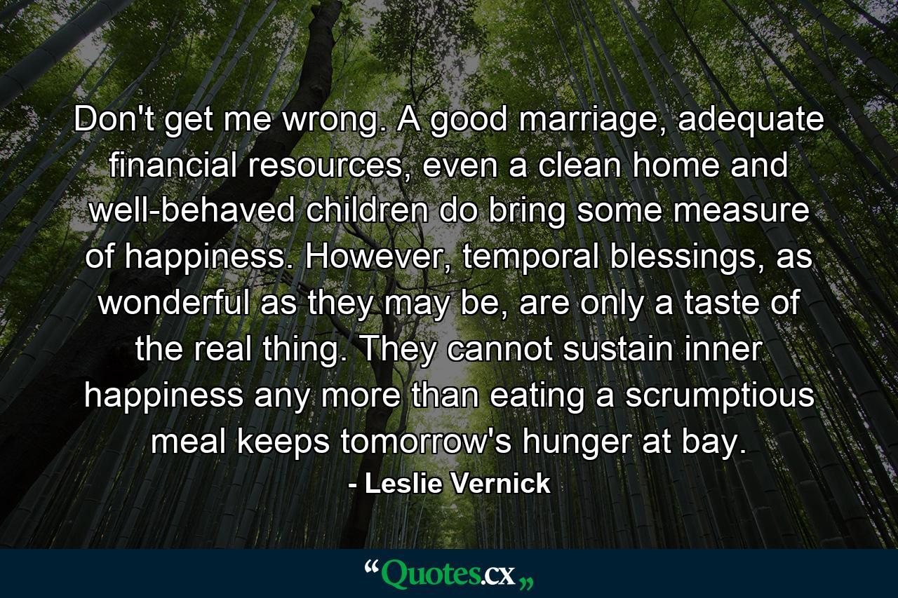 Don't get me wrong. A good marriage, adequate financial resources, even a clean home and well-behaved children do bring some measure of happiness. However, temporal blessings, as wonderful as they may be, are only a taste of the real thing. They cannot sustain inner happiness any more than eating a scrumptious meal keeps tomorrow's hunger at bay. - Quote by Leslie Vernick