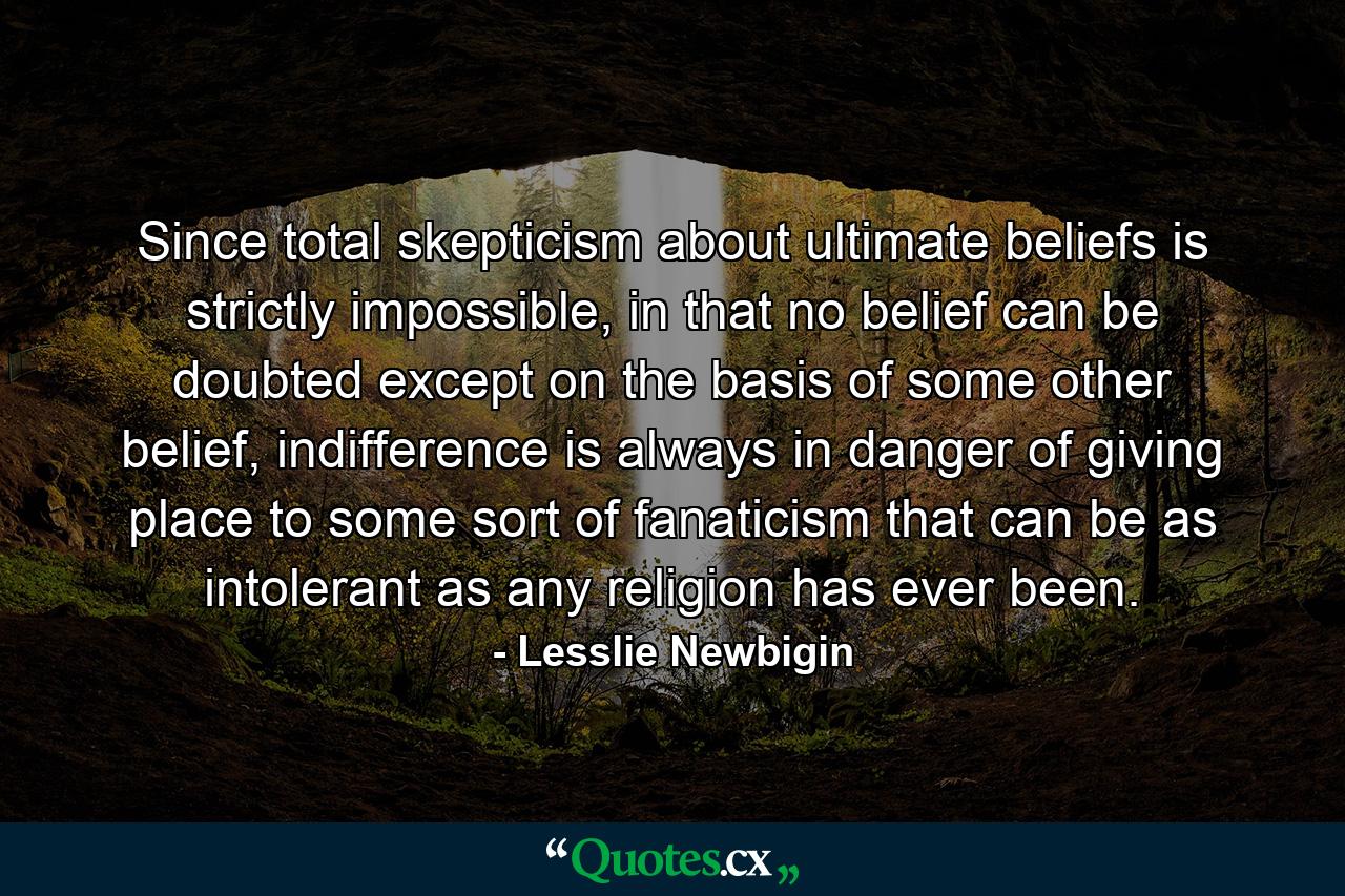 Since total skepticism about ultimate beliefs is strictly impossible, in that no belief can be doubted except on the basis of some other belief, indifference is always in danger of giving place to some sort of fanaticism that can be as intolerant as any religion has ever been. - Quote by Lesslie Newbigin