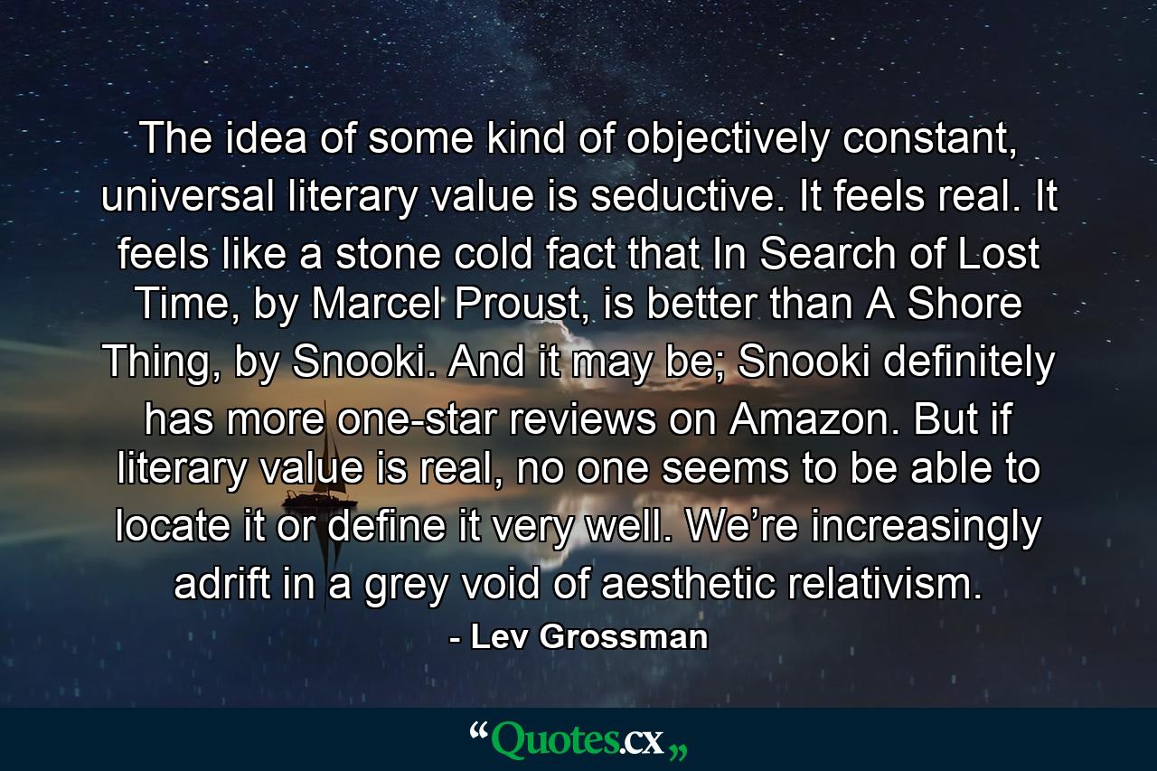 The idea of some kind of objectively constant, universal literary value is seductive. It feels real. It feels like a stone cold fact that In Search of Lost Time, by Marcel Proust, is better than A Shore Thing, by Snooki. And it may be; Snooki definitely has more one-star reviews on Amazon. But if literary value is real, no one seems to be able to locate it or define it very well. We’re increasingly adrift in a grey void of aesthetic relativism. - Quote by Lev Grossman