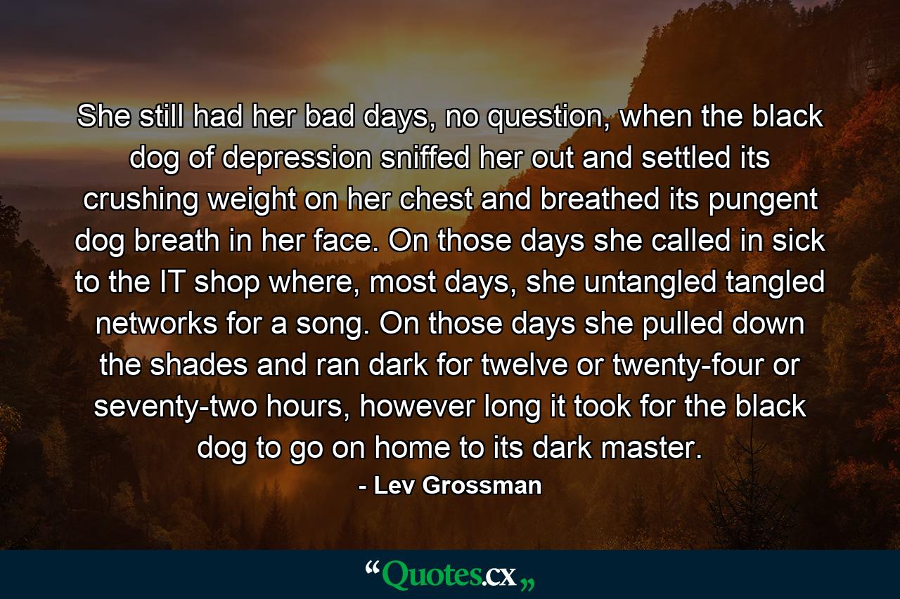 She still had her bad days, no question, when the black dog of depression sniffed her out and settled its crushing weight on her chest and breathed its pungent dog breath in her face. On those days she called in sick to the IT shop where, most days, she untangled tangled networks for a song. On those days she pulled down the shades and ran dark for twelve or twenty-four or seventy-two hours, however long it took for the black dog to go on home to its dark master. - Quote by Lev Grossman