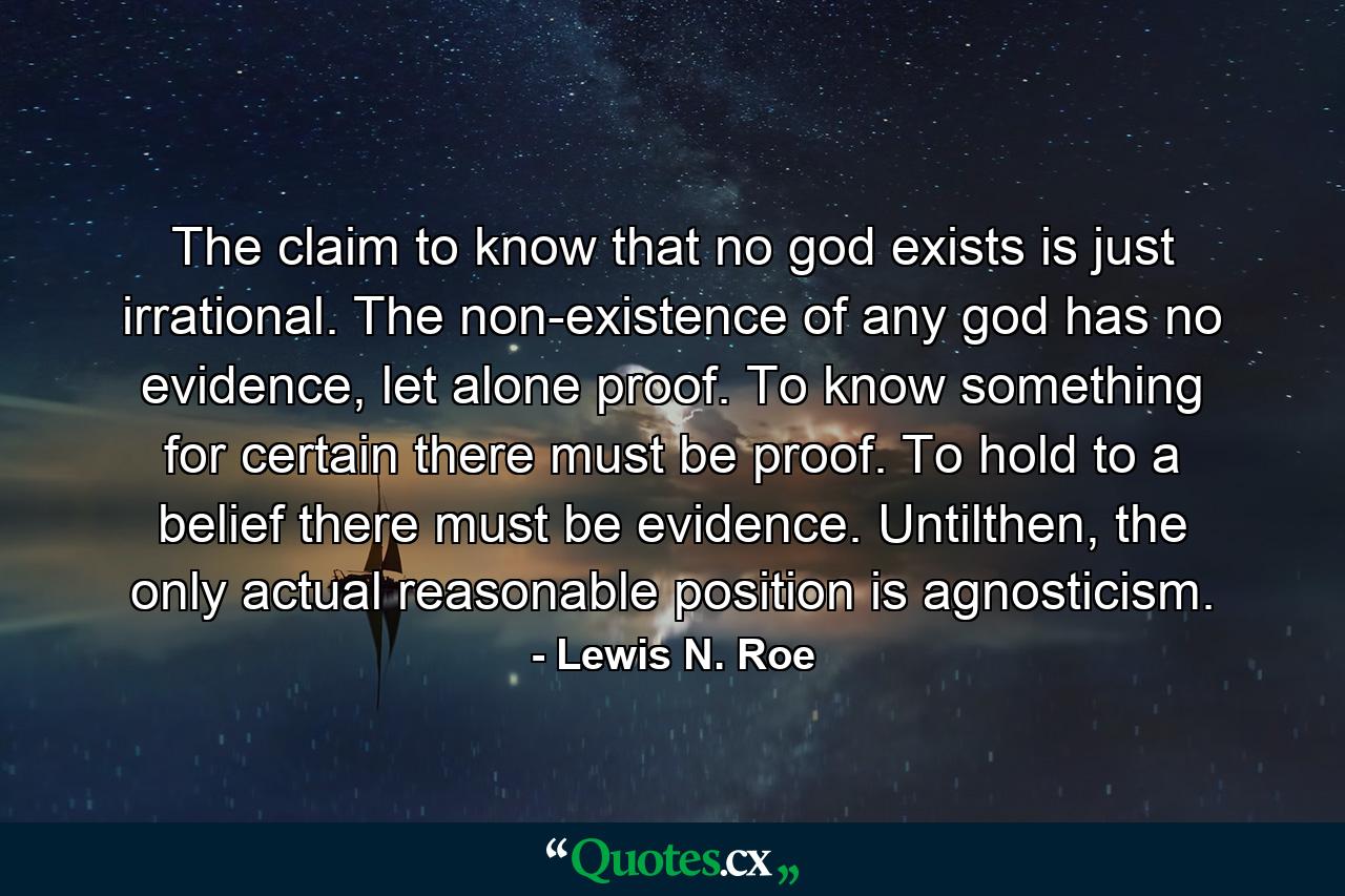 The claim to know that no god exists is just irrational. The non-existence of any god has no evidence, let alone proof. To know something for certain there must be proof. To hold to a belief there must be evidence. Untilthen, the only actual reasonable position is agnosticism. - Quote by Lewis N. Roe