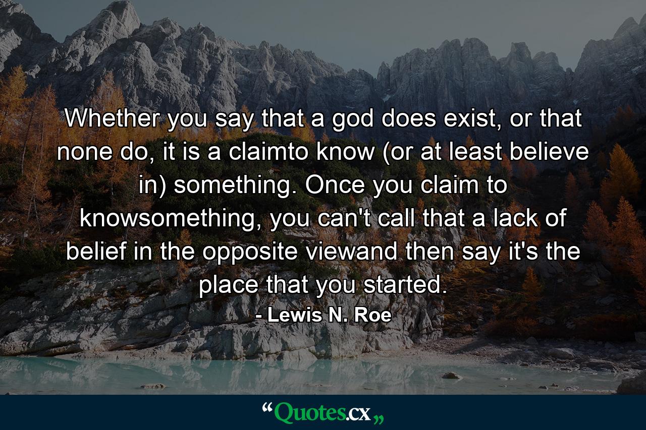 Whether you say that a god does exist, or that none do, it is a claimto know (or at least believe in) something. Once you claim to knowsomething, you can't call that a lack of belief in the opposite viewand then say it's the place that you started. - Quote by Lewis N. Roe