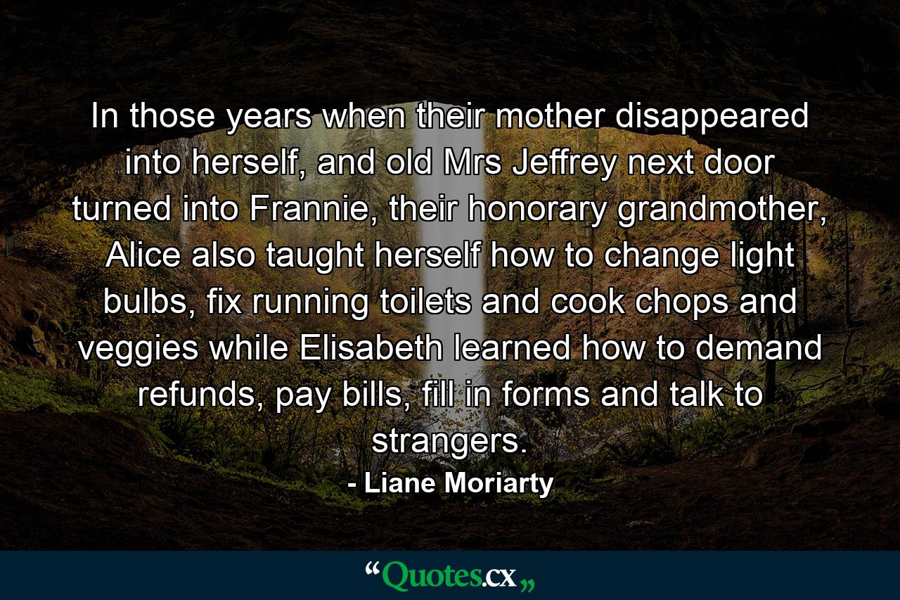 In those years when their mother disappeared into herself, and old Mrs Jeffrey next door turned into Frannie, their honorary grandmother, Alice also taught herself how to change light bulbs, fix running toilets and cook chops and veggies while Elisabeth learned how to demand refunds, pay bills, fill in forms and talk to strangers. - Quote by Liane Moriarty