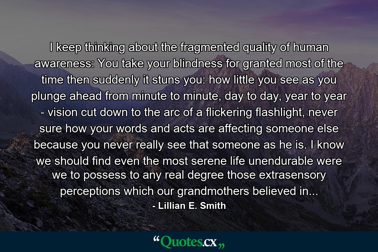 I keep thinking about the fragmented quality of human awareness: You take your blindness for granted most of the time then suddenly it stuns you: how little you see as you plunge ahead from minute to minute, day to day, year to year - vision cut down to the arc of a flickering flashlight, never sure how your words and acts are affecting someone else because you never really see that someone as he is. I know we should find even the most serene life unendurable were we to possess to any real degree those extrasensory perceptions which our grandmothers believed in... - Quote by Lillian E. Smith