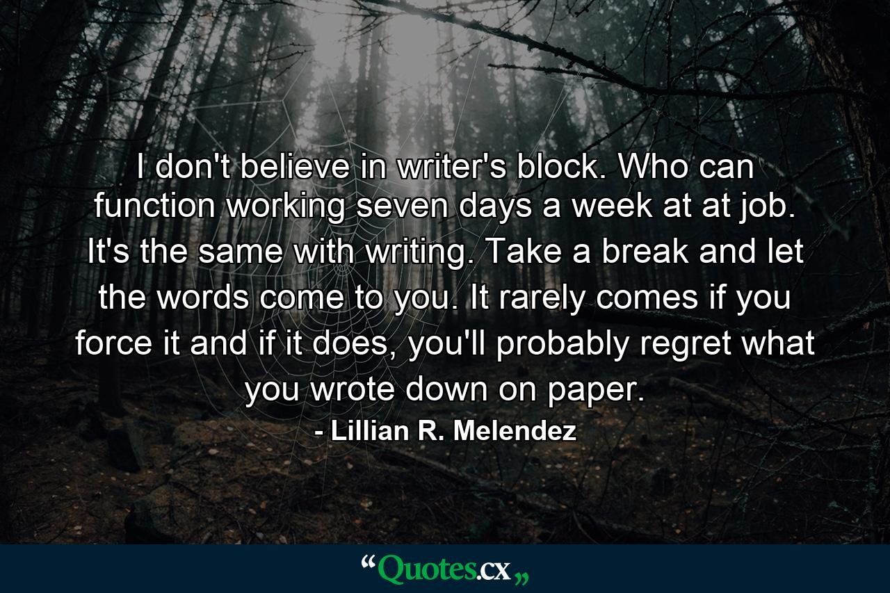 I don't believe in writer's block. Who can function working seven days a week at at job. It's the same with writing. Take a break and let the words come to you. It rarely comes if you force it and if it does, you'll probably regret what you wrote down on paper. - Quote by Lillian R. Melendez