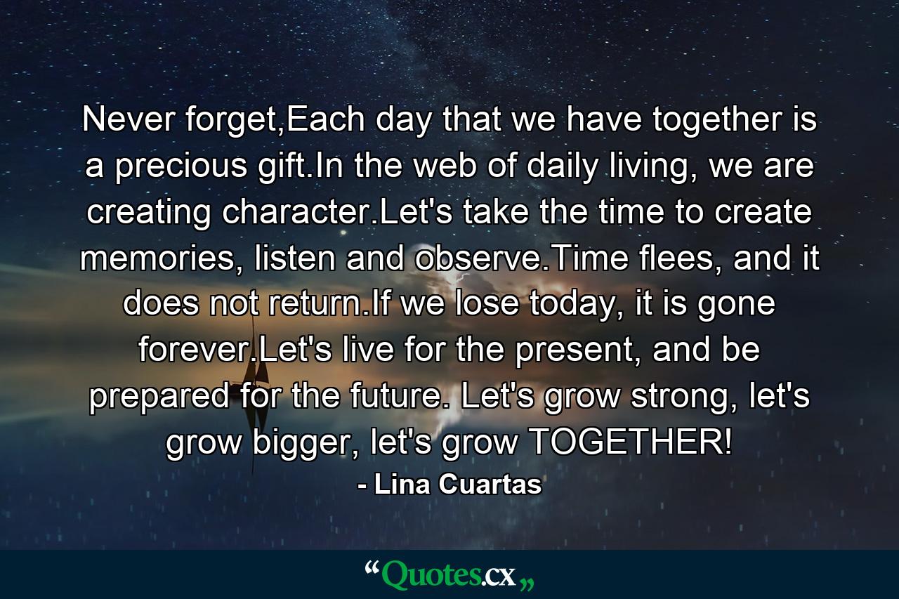 Never forget,Each day that we have together is a precious gift.In the web of daily living, we are creating character.Let's take the time to create memories, listen and observe.Time flees, and it does not return.If we lose today, it is gone forever.Let's live for the present, and be prepared for the future. Let's grow strong, let's grow bigger, let's grow TOGETHER! - Quote by Lina Cuartas