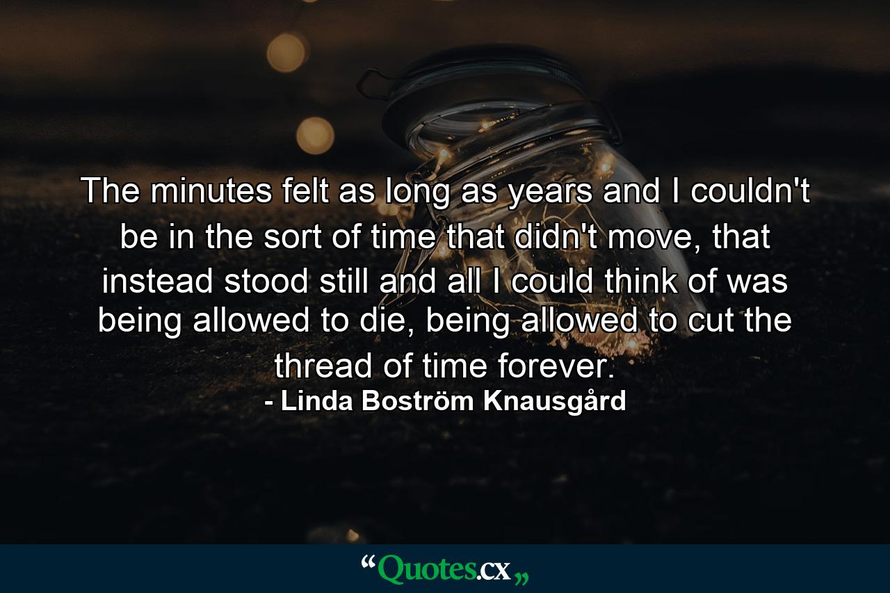 The minutes felt as long as years and I couldn't be in the sort of time that didn't move, that instead stood still and all I could think of was being allowed to die, being allowed to cut the thread of time forever. - Quote by Linda Boström Knausgård