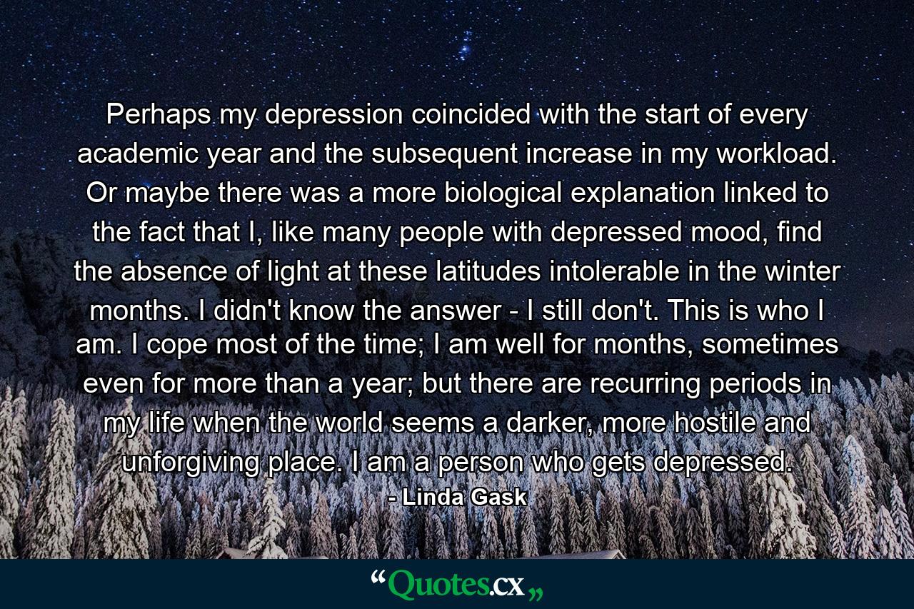 Perhaps my depression coincided with the start of every academic year and the subsequent increase in my workload. Or maybe there was a more biological explanation linked to the fact that I, like many people with depressed mood, find the absence of light at these latitudes intolerable in the winter months. I didn't know the answer - I still don't. This is who I am. I cope most of the time; I am well for months, sometimes even for more than a year; but there are recurring periods in my life when the world seems a darker, more hostile and unforgiving place. I am a person who gets depressed. - Quote by Linda Gask