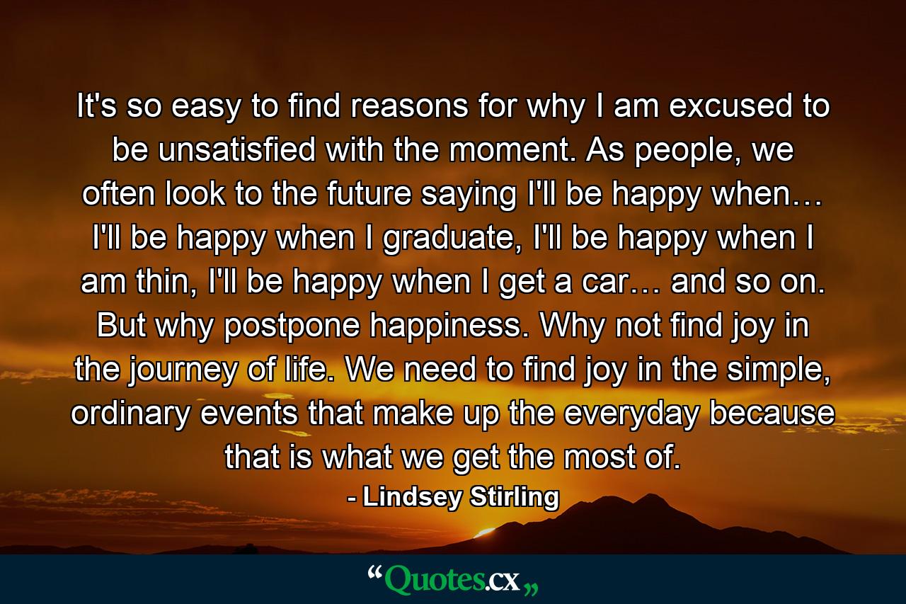 It's so easy to find reasons for why I am excused to be unsatisfied with the moment. As people, we often look to the future saying I'll be happy when… I'll be happy when I graduate, I'll be happy when I am thin, I'll be happy when I get a car… and so on. But why postpone happiness. Why not find joy in the journey of life. We need to find joy in the simple, ordinary events that make up the everyday because that is what we get the most of. - Quote by Lindsey Stirling