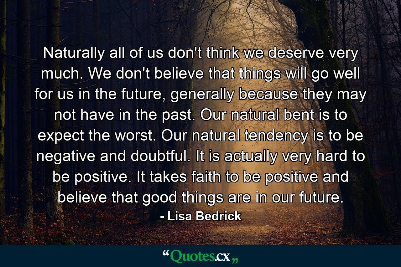 Naturally all of us don't think we deserve very much. We don't believe that things will go well for us in the future, generally because they may not have in the past. Our natural bent is to expect the worst. Our natural tendency is to be negative and doubtful. It is actually very hard to be positive. It takes faith to be positive and believe that good things are in our future. - Quote by Lisa Bedrick