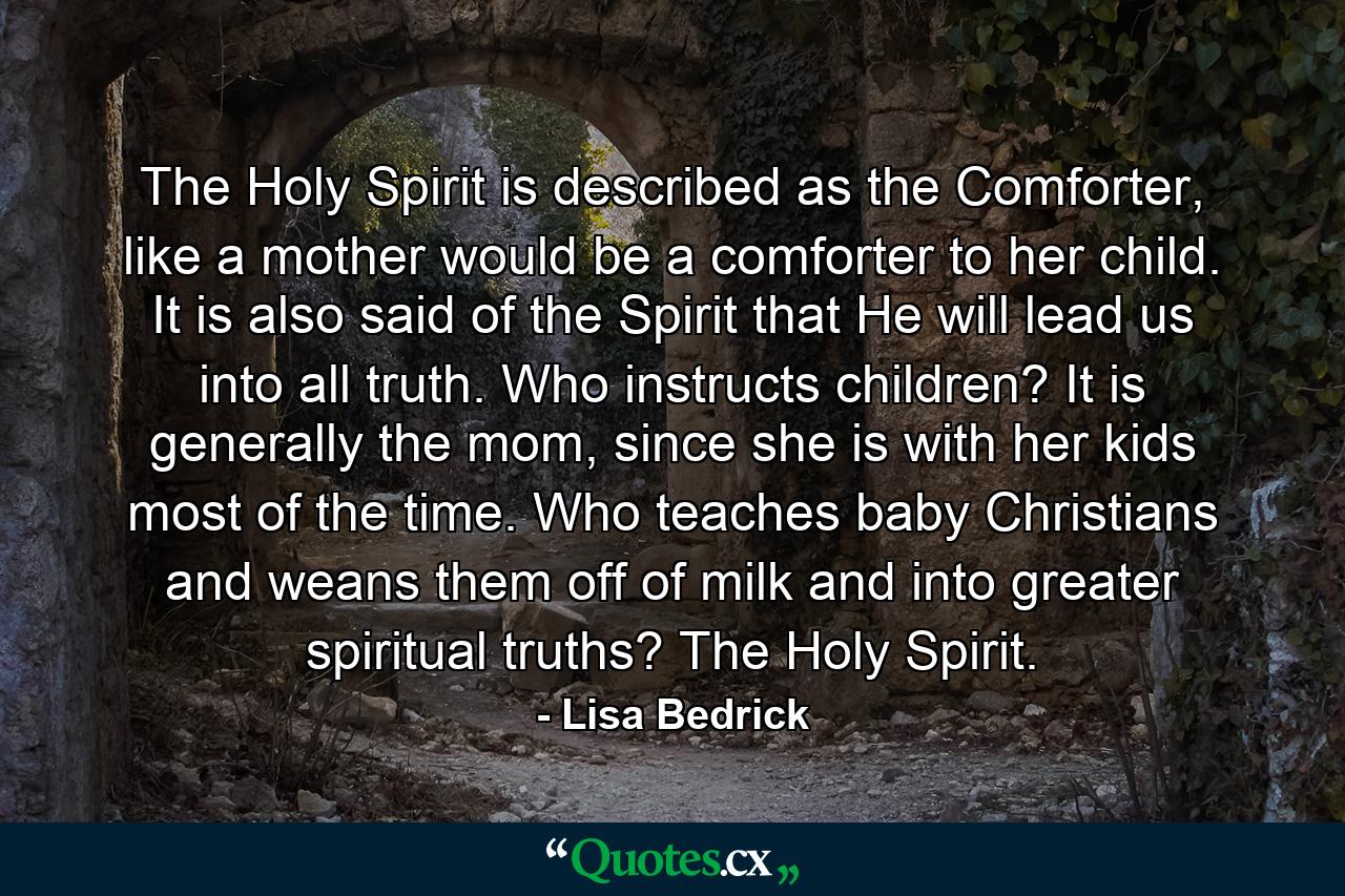 The Holy Spirit is described as the Comforter, like a mother would be a comforter to her child.  It is also said of the Spirit that He will lead us into all truth.  Who instructs children?  It is generally the mom, since she is with her kids most of the time. Who teaches baby Christians and weans them off of milk and into greater spiritual truths?  The Holy Spirit.  - Quote by Lisa Bedrick