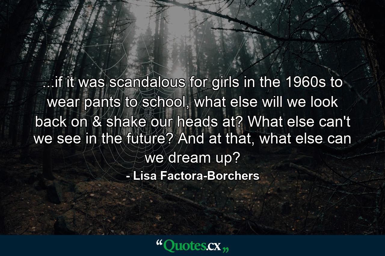 ...if it was scandalous for girls in the 1960s to wear pants to school, what else will we look back on & shake our heads at? What else can't we see in the future? And at that, what else can we dream up? - Quote by Lisa Factora-Borchers