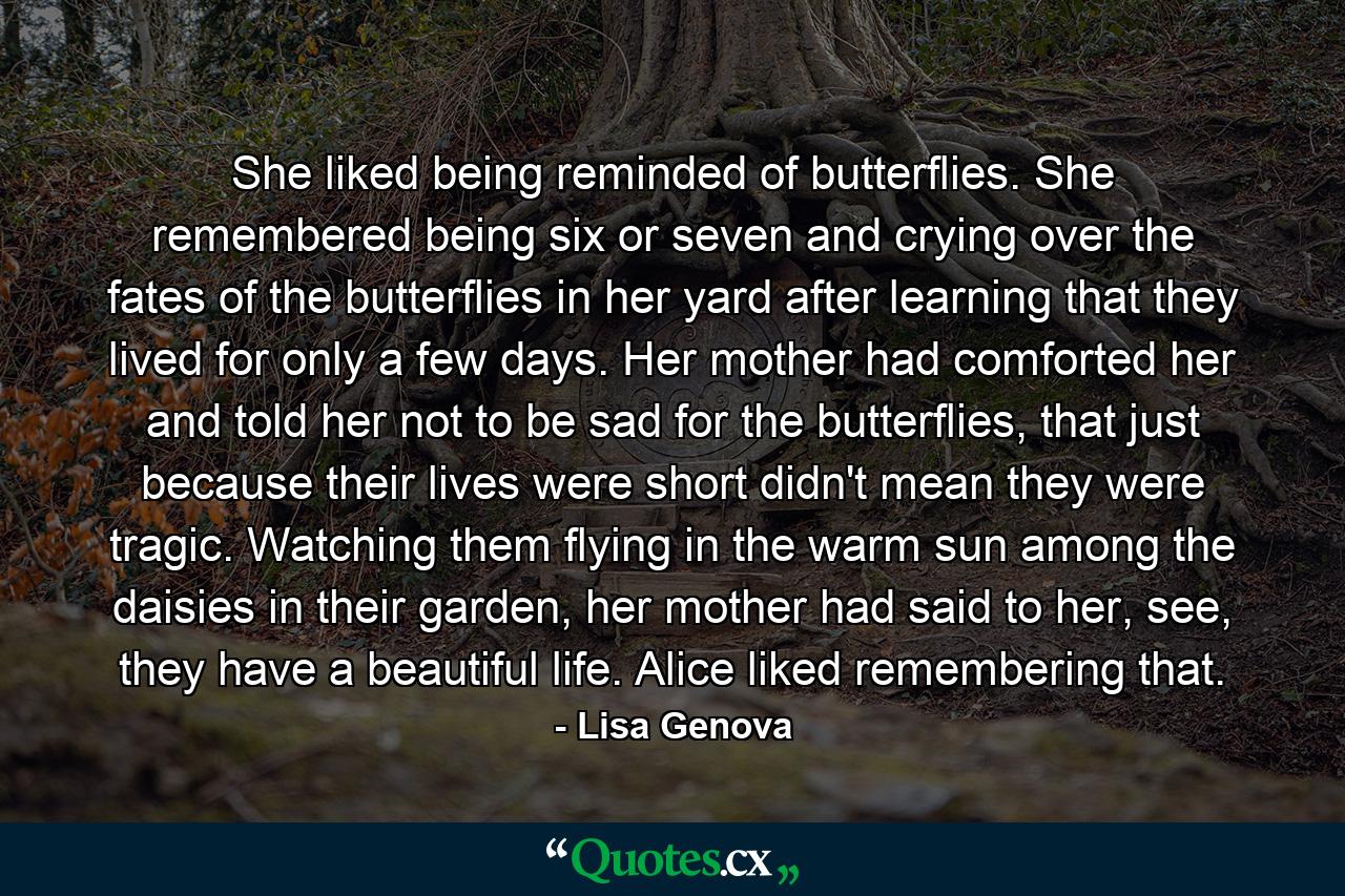 She liked being reminded of butterflies. She remembered being six or seven and crying over the fates of the butterflies in her yard after learning that they lived for only a few days. Her mother had comforted her and told her not to be sad for the butterflies, that just because their lives were short didn't mean they were tragic. Watching them flying in the warm sun among the daisies in their garden, her mother had said to her, see, they have a beautiful life. Alice liked remembering that. - Quote by Lisa Genova