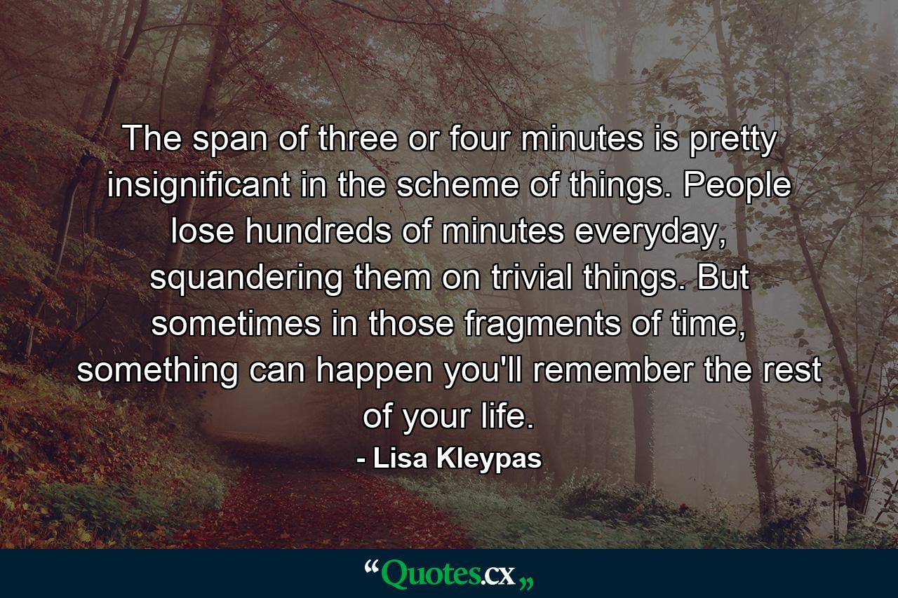 The span of three or four minutes is pretty insignificant in the scheme of things. People lose hundreds of minutes everyday, squandering them on trivial things. But sometimes in those fragments of time, something can happen you'll remember the rest of your life. - Quote by Lisa Kleypas