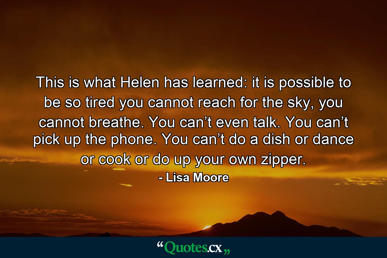 This is what Helen has learned: it is possible to be so tired you cannot reach for the sky, you cannot breathe. You can’t even talk. You can’t pick up the phone. You can’t do a dish or dance or cook or do up your own zipper. - Quote by Lisa Moore