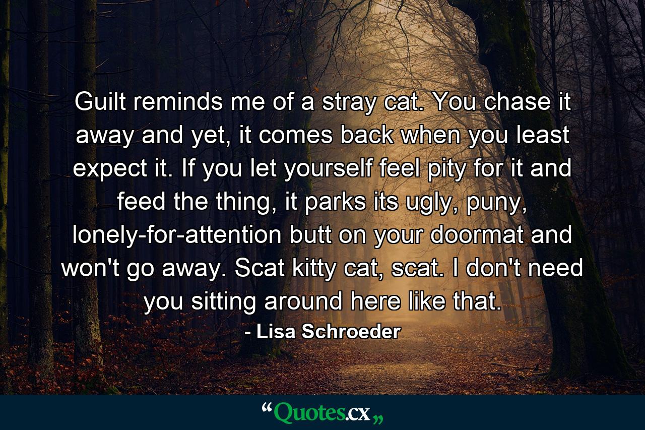 Guilt reminds me of a stray cat. You chase it away and yet, it comes back when you least expect it. If you let yourself feel pity for it and feed the thing, it parks its ugly, puny, lonely-for-attention butt on your doormat and won't go away. Scat kitty cat, scat. I don't need you sitting around here like that. - Quote by Lisa Schroeder