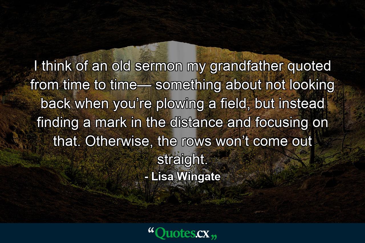 I think of an old sermon my grandfather quoted from time to time— something about not looking back when you’re plowing a field, but instead finding a mark in the distance and focusing on that. Otherwise, the rows won’t come out straight. - Quote by Lisa Wingate