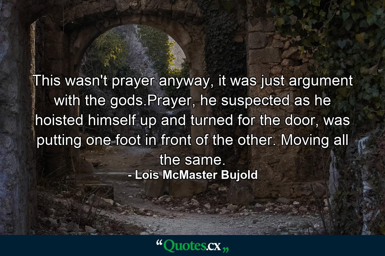 This wasn't prayer anyway, it was just argument with the gods.Prayer, he suspected as he hoisted himself up and turned for the door, was putting one foot in front of the other. Moving all the same. - Quote by Lois McMaster Bujold