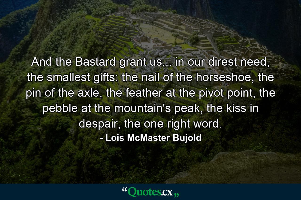 And the Bastard grant us... in our direst need, the smallest gifts: the nail of the horseshoe, the pin of the axle, the feather at the pivot point, the pebble at the mountain's peak, the kiss in despair, the one right word. - Quote by Lois McMaster Bujold