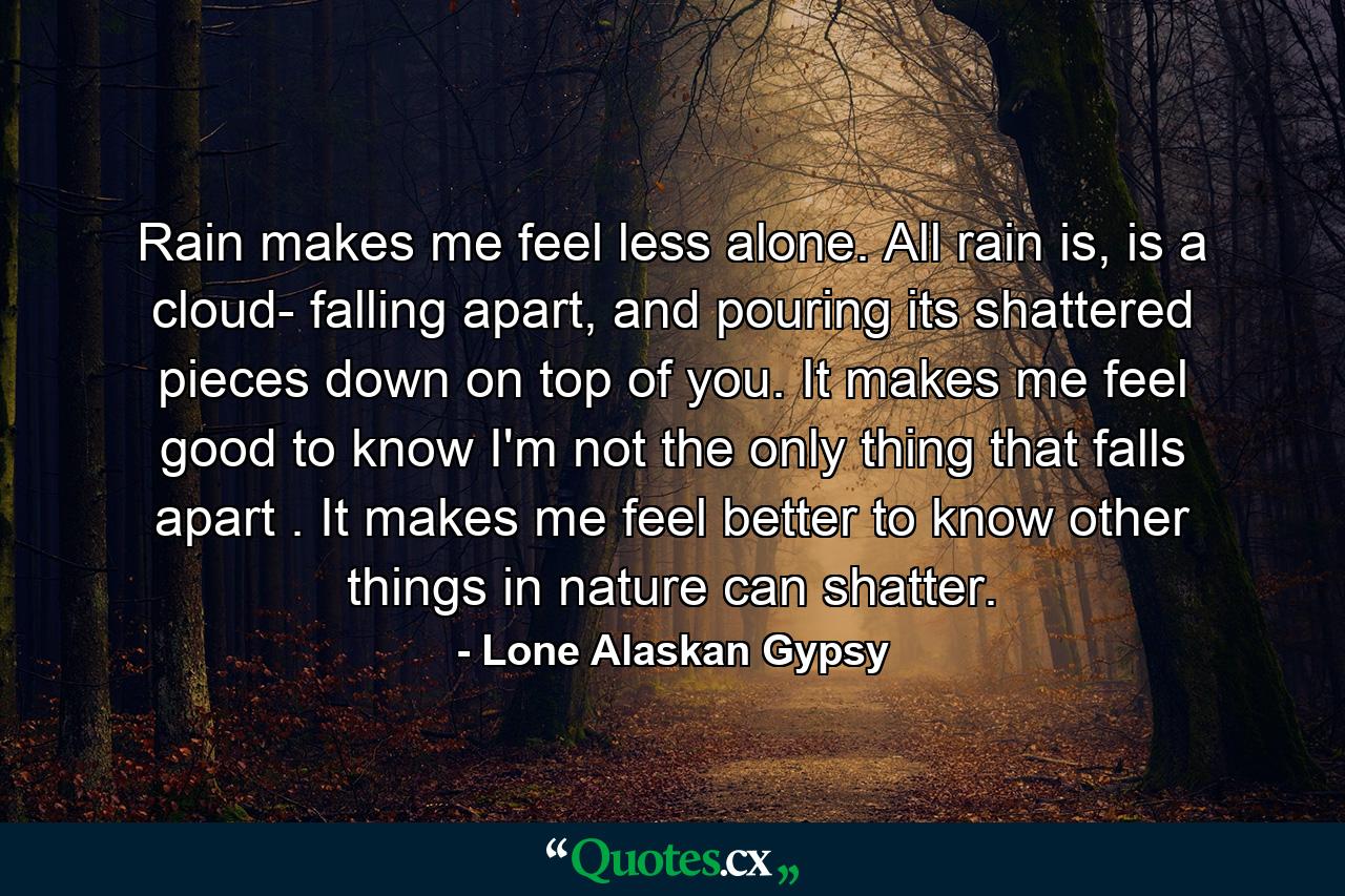 Rain makes me feel less alone. All rain is, is a cloud- falling apart, and pouring its shattered pieces down on top of you. It makes me feel good to know I'm not the only thing that falls apart . It makes me feel better to know other things in nature can shatter. - Quote by Lone Alaskan Gypsy