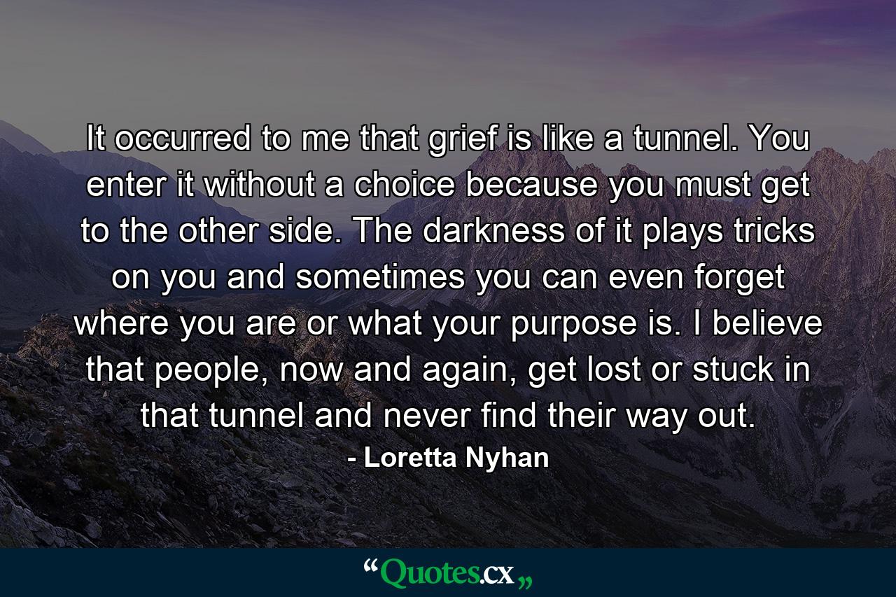 It occurred to me that grief is like a tunnel. You enter it without a choice because you must get to the other side. The darkness of it plays tricks on you and sometimes you can even forget where you are or what your purpose is. I believe that people, now and again, get lost or stuck in that tunnel and never find their way out. - Quote by Loretta Nyhan