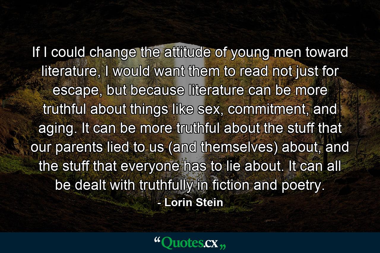 If I could change the attitude of young men toward literature, I would want them to read not just for escape, but because literature can be more truthful about things like sex, commitment, and aging. It can be more truthful about the stuff that our parents lied to us (and themselves) about, and the stuff that everyone has to lie about. It can all be dealt with truthfully in fiction and poetry. - Quote by Lorin Stein