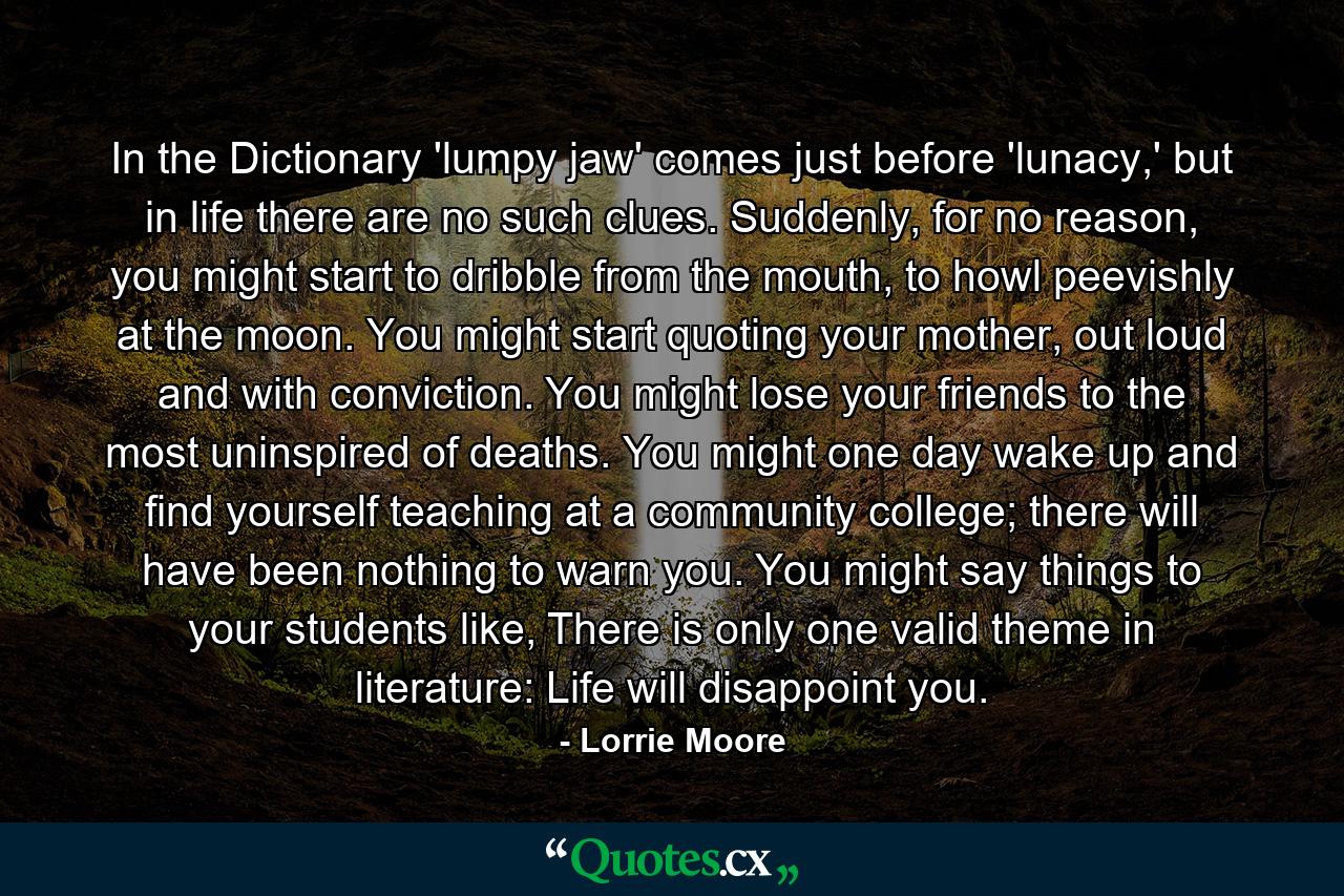 In the Dictionary 'lumpy jaw' comes just before 'lunacy,' but in life there are no such clues. Suddenly, for no reason, you might start to dribble from the mouth, to howl peevishly at the moon. You might start quoting your mother, out loud and with conviction. You might lose your friends to the most uninspired of deaths. You might one day wake up and find yourself teaching at a community college; there will have been nothing to warn you. You might say things to your students like, There is only one valid theme in literature: Life will disappoint you. - Quote by Lorrie Moore