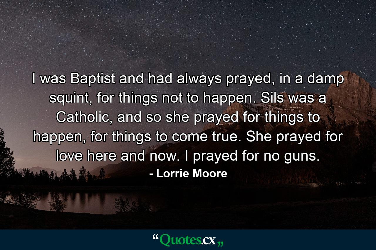 I was Baptist and had always prayed, in a damp squint, for things not to happen. Sils was a Catholic, and so she prayed for things to happen, for things to come true. She prayed for love here and now. I prayed for no guns. - Quote by Lorrie Moore