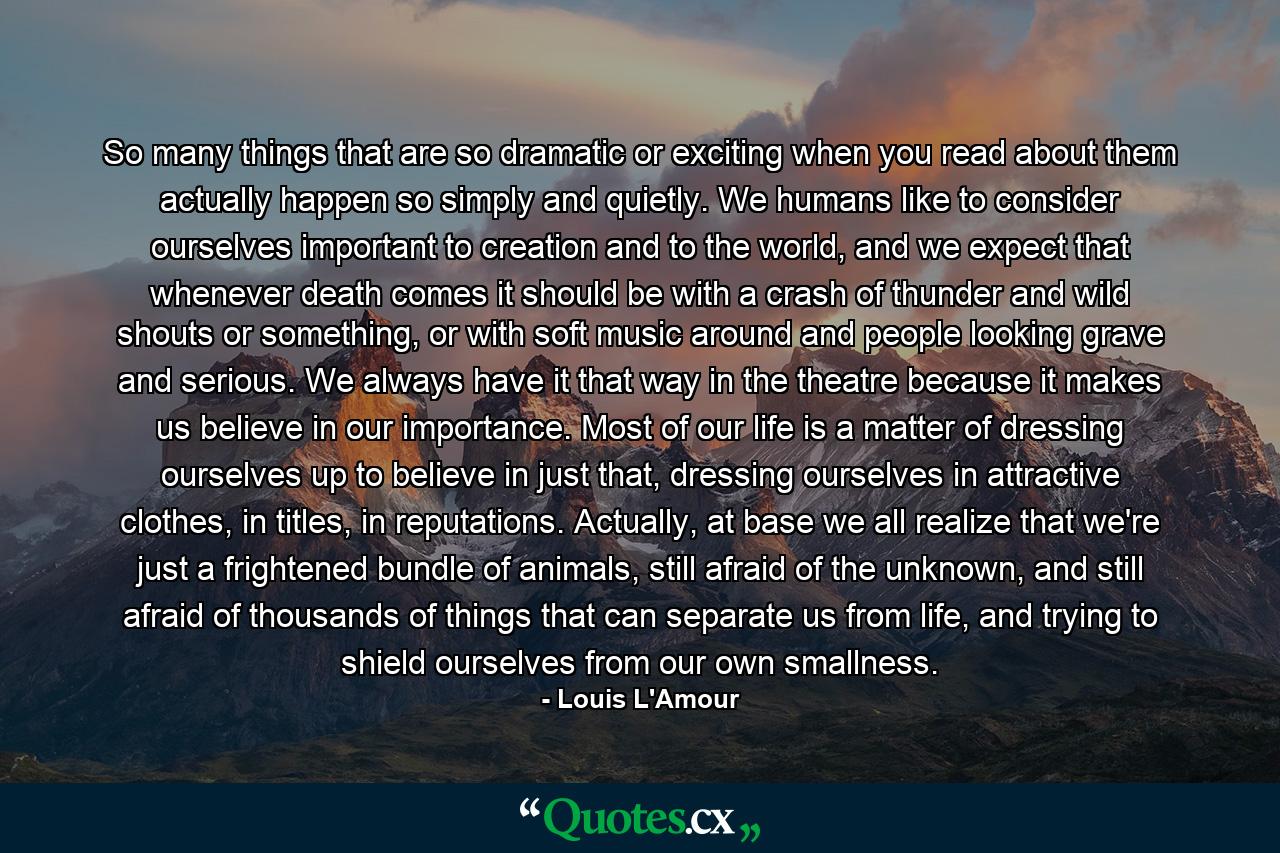 So many things that are so dramatic or exciting when you read about them actually happen so simply and quietly. We humans like to consider ourselves important to creation and to the world, and we expect that whenever death comes it should be with a crash of thunder and wild shouts or something, or with soft music around and people looking grave and serious. We always have it that way in the theatre because it makes us believe in our importance. Most of our life is a matter of dressing ourselves up to believe in just that, dressing ourselves in attractive clothes, in titles, in reputations. Actually, at base we all realize that we're just a frightened bundle of animals, still afraid of the unknown, and still afraid of thousands of things that can separate us from life, and trying to shield ourselves from our own smallness. - Quote by Louis L'Amour