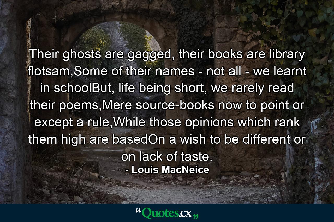 Their ghosts are gagged, their books are library flotsam,Some of their names - not all - we learnt in schoolBut, life being short, we rarely read their poems,Mere source-books now to point or except a rule,While those opinions which rank them high are basedOn a wish to be different or on lack of taste. - Quote by Louis MacNeice