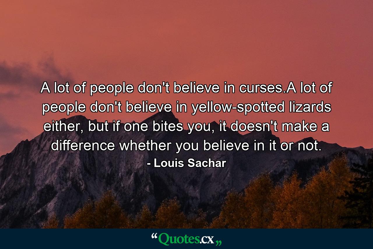 A lot of people don't believe in curses.A lot of people don't believe in yellow-spotted lizards either, but if one bites you, it doesn't make a difference whether you believe in it or not. - Quote by Louis Sachar