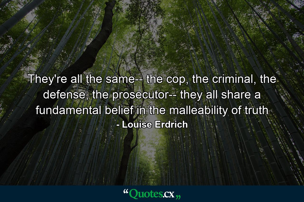 They're all the same-- the cop, the criminal, the defense, the prosecutor-- they all share a fundamental belief in the malleability of truth - Quote by Louise Erdrich