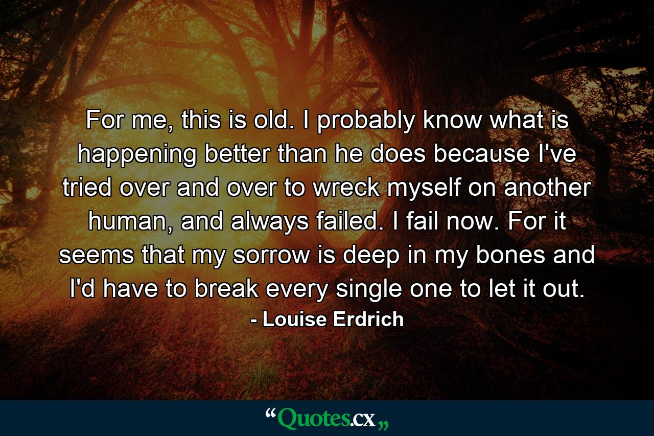 For me, this is old. I probably know what is happening better than he does because I've tried over and over to wreck myself on another human, and always failed. I fail now. For it seems that my sorrow is deep in my bones and I'd have to break every single one to let it out. - Quote by Louise Erdrich