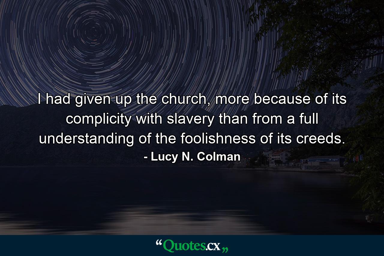 I had given up the church, more because of its complicity with slavery than from a full understanding of the foolishness of its creeds. - Quote by Lucy N. Colman