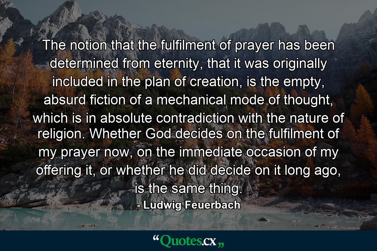 The notion that the fulfilment of prayer has been determined from eternity, that it was originally included in the plan of creation, is the empty, absurd fiction of a mechanical mode of thought, which is in absolute contradiction with the nature of religion. Whether God decides on the fulfilment of my prayer now, on the immediate occasion of my offering it, or whether he did decide on it long ago, is the same thing. - Quote by Ludwig Feuerbach