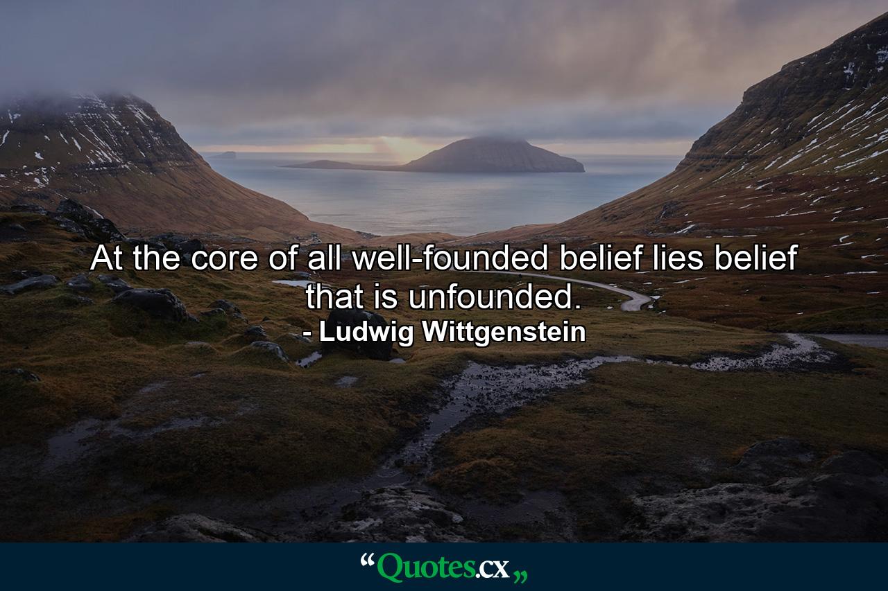 At the core of all well-founded belief lies belief that is unfounded. - Quote by Ludwig Wittgenstein