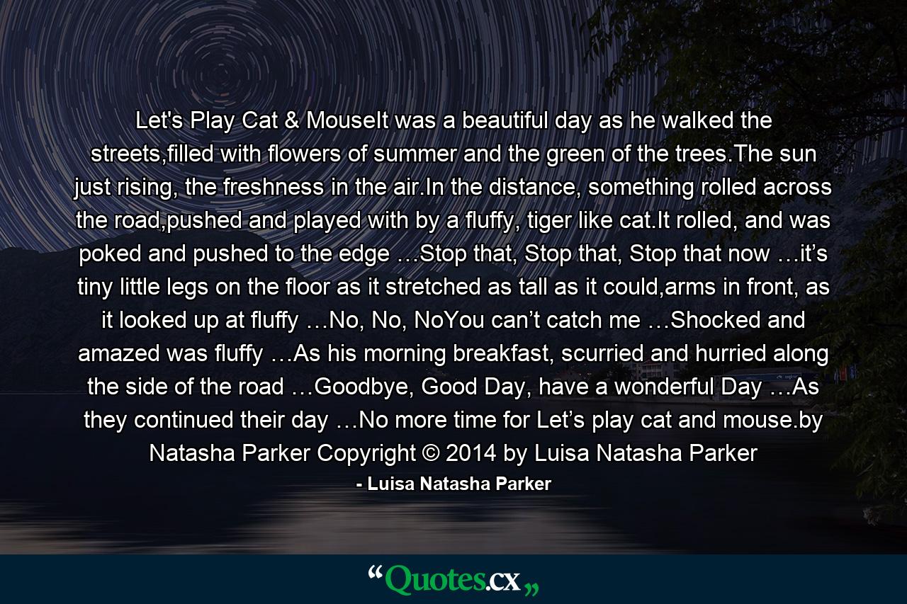 Let's Play Cat & MouseIt was a beautiful day as he walked the streets,filled with flowers of summer and the green of the trees.The sun just rising, the freshness in the air.In the distance, something rolled across the road,pushed and played with by a fluffy, tiger like cat.It rolled, and was poked and pushed to the edge …Stop that, Stop that, Stop that now …it’s tiny little legs on the floor as it stretched as tall as it could,arms in front, as it looked up at fluffy …No, No, NoYou can’t catch me …Shocked and amazed was fluffy …As his morning breakfast, scurried and hurried along the side of the road …Goodbye, Good Day, have a wonderful Day …As they continued their day …No more time for Let’s play cat and mouse.by Natasha Parker Copyright © 2014 by Luisa Natasha Parker - Quote by Luisa Natasha Parker