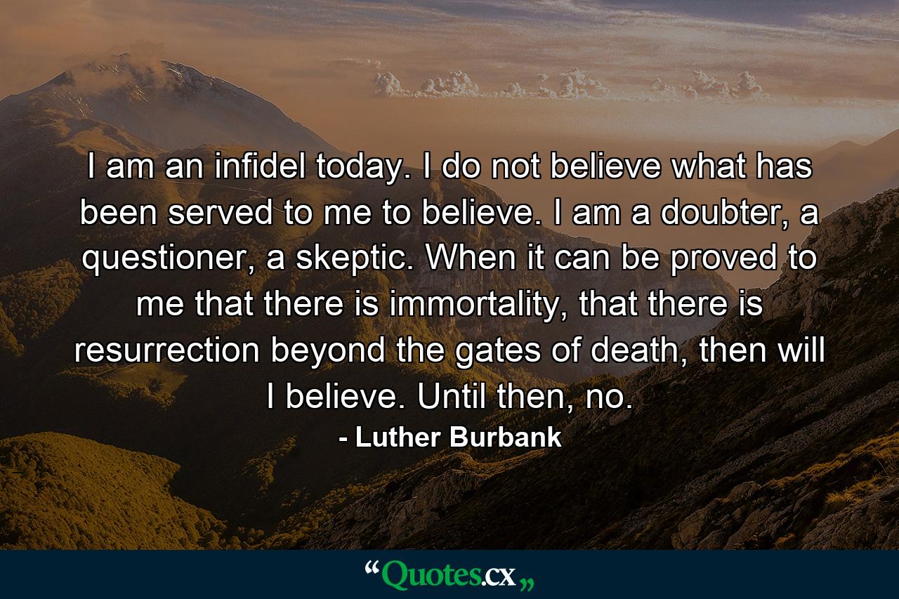 I am an infidel today. I do not believe what has been served to me to believe. I am a doubter, a questioner, a skeptic. When it can be proved to me that there is immortality, that there is resurrection beyond the gates of death, then will I believe. Until then, no. - Quote by Luther Burbank