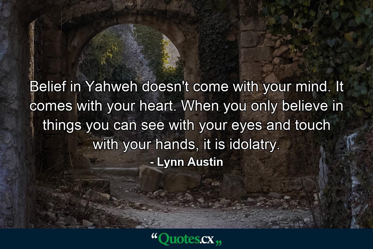 Belief in Yahweh doesn't come with your mind. It comes with your heart. When you only believe in things you can see with your eyes and touch with your hands, it is idolatry. - Quote by Lynn Austin