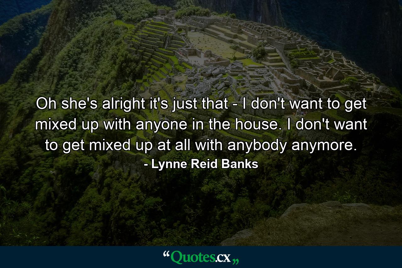 Oh she's alright it's just that - I don't want to get mixed up with anyone in the house. I don't want to get mixed up at all with anybody anymore. - Quote by Lynne Reid Banks