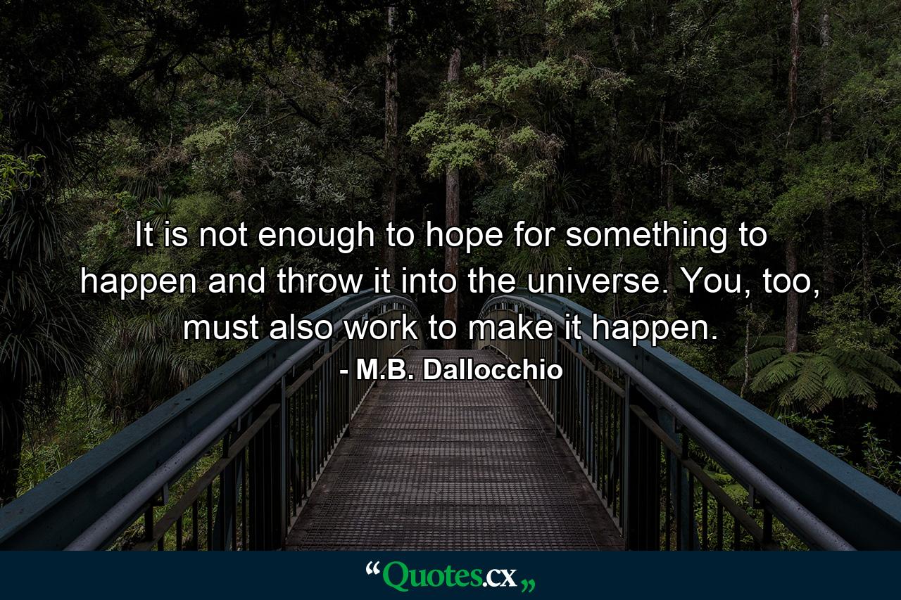 It is not enough to hope for something to happen and throw it into the universe. You, too, must also work to make it happen. - Quote by M.B. Dallocchio