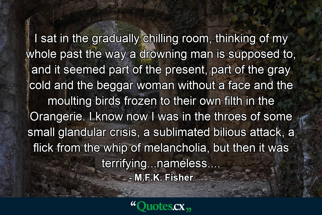 I sat in the gradually chilling room, thinking of my whole past the way a drowning man is supposed to, and it seemed part of the present, part of the gray cold and the beggar woman without a face and the moulting birds frozen to their own filth in the Orangerie. I know now I was in the throes of some small glandular crisis, a sublimated bilious attack, a flick from the whip of melancholia, but then it was terrifying...nameless.... - Quote by M.F.K. Fisher