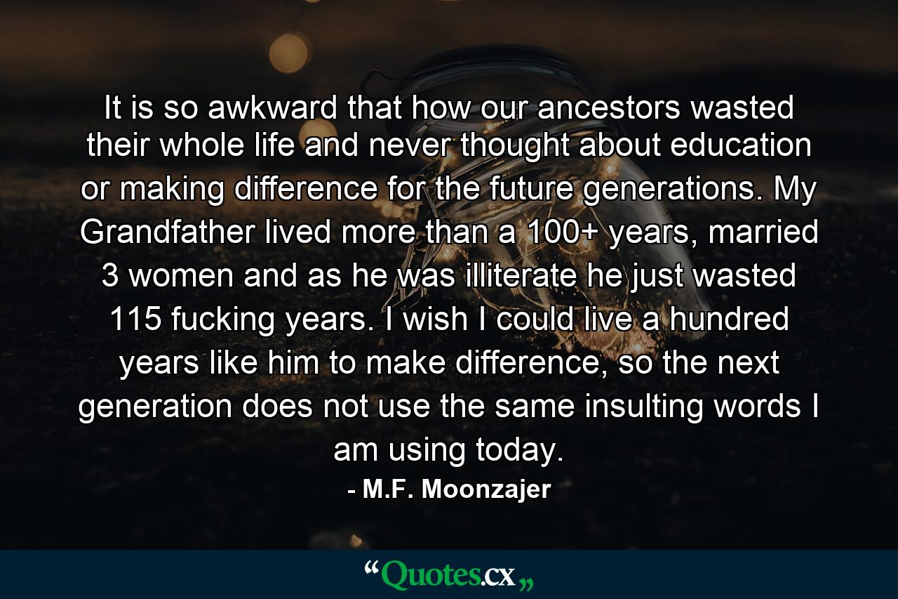 It is so awkward that how our ancestors wasted their whole life and never thought about education or making difference for the future generations. My Grandfather lived more than a 100+ years, married 3 women and as he was illiterate he just wasted 115 fucking years. I wish I could live a hundred years like him to make difference, so the next generation does not use the same insulting words I am using today. - Quote by M.F. Moonzajer