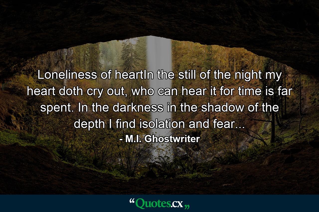 Loneliness of heartIn the still of the night my heart doth cry out, who can hear it for time is far spent. In the darkness in the shadow of the depth I find isolation and fear... - Quote by M.I. Ghostwriter