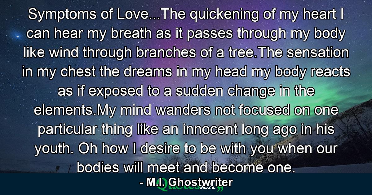 Symptoms of Love...The quickening of my heart I can hear my breath as it passes through my body like wind through branches of a tree.The sensation in my chest the dreams in my head my body reacts as if exposed to a sudden change in the elements.My mind wanders not focused on one particular thing like an innocent long ago in his youth. Oh how I desire to be with you when our bodies will meet and become one. - Quote by M.I. Ghostwriter