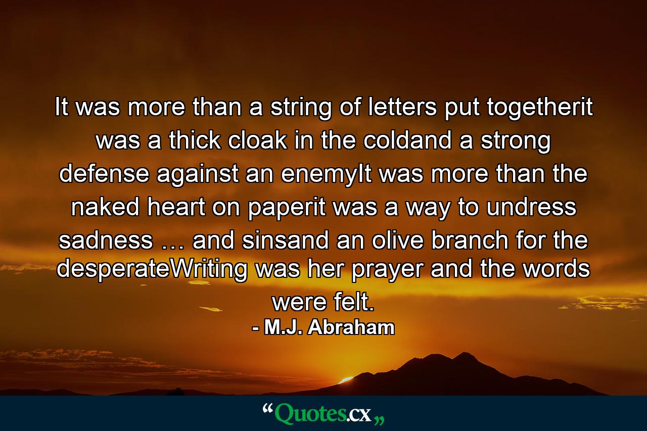 It was more than a string of letters put togetherit was a thick cloak in the coldand a strong defense against an enemyIt was more than the naked heart on paperit was a way to undress sadness … and sinsand an olive branch for the desperateWriting was her prayer and the words were felt. - Quote by M.J. Abraham