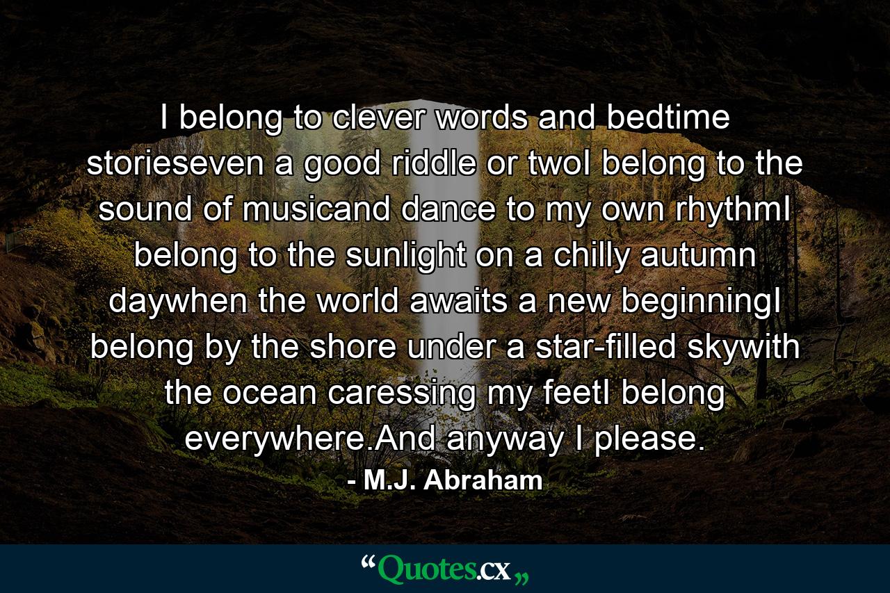 I belong to clever words and bedtime storieseven a good riddle or twoI belong to the sound of musicand dance to my own rhythmI belong to the sunlight on a chilly autumn daywhen the world awaits a new beginningI belong by the shore under a star-filled skywith the ocean caressing my feetI belong everywhere.And anyway I please. - Quote by M.J. Abraham