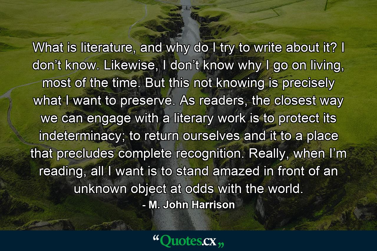 What is literature, and why do I try to write about it? I don’t know. Likewise, I don’t know why I go on living, most of the time. But this not knowing is precisely what I want to preserve. As readers, the closest way we can engage with a literary work is to protect its indeterminacy; to return ourselves and it to a place that precludes complete recognition. Really, when I’m reading, all I want is to stand amazed in front of an unknown object at odds with the world. - Quote by M. John Harrison