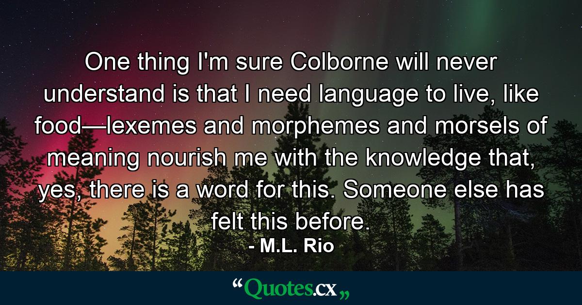 One thing I'm sure Colborne will never understand is that I need language to live, like food—lexemes and morphemes and morsels of meaning nourish me with the knowledge that, yes, there is a word for this. Someone else has felt this before. - Quote by M.L. Rio