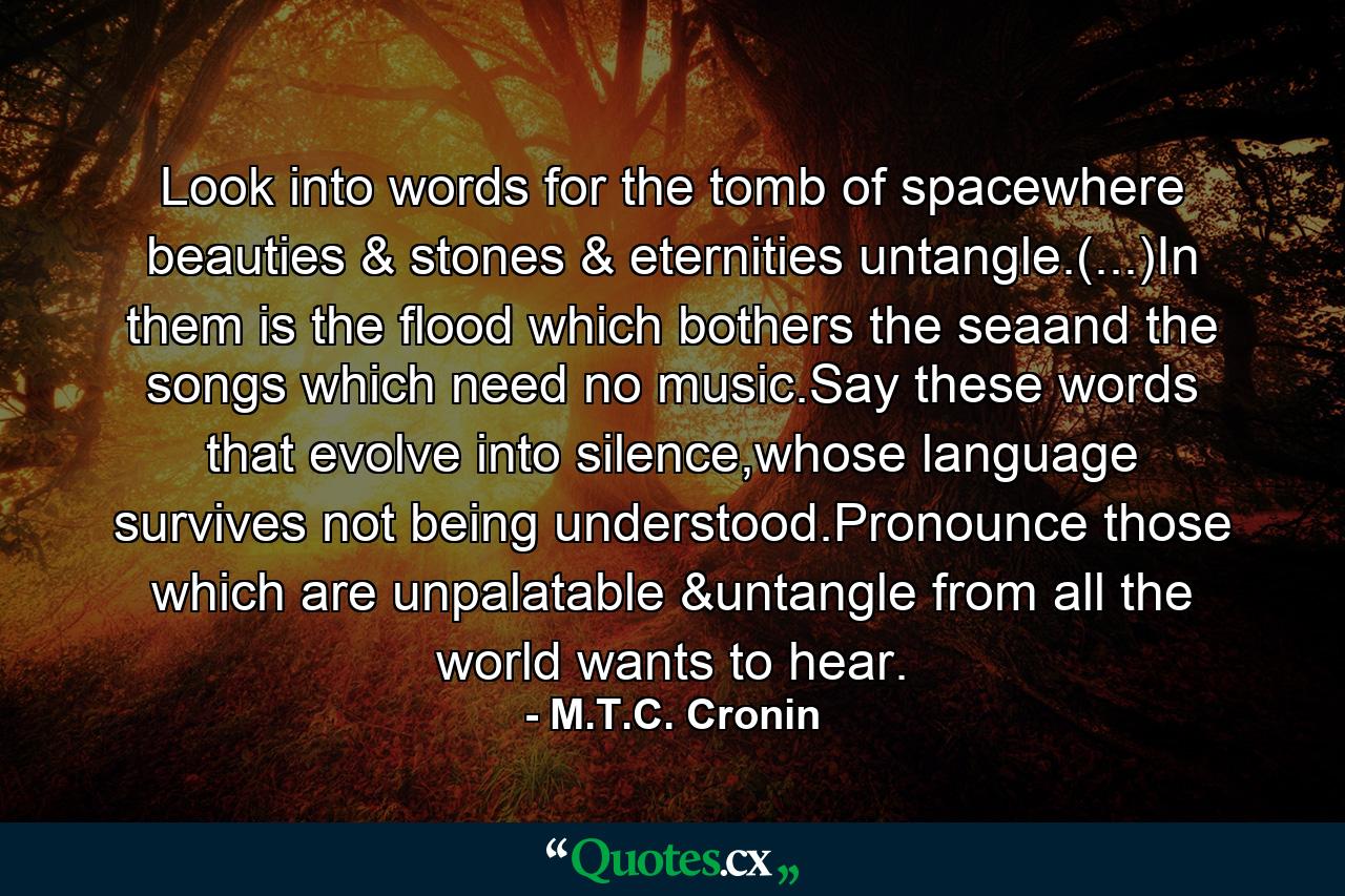 Look into words for the tomb of spacewhere beauties & stones & eternities untangle.(...)In them is the flood which bothers the seaand the songs which need no music.Say these words that evolve into silence,whose language survives not being understood.Pronounce those which are unpalatable &untangle from all the world wants to hear. - Quote by M.T.C. Cronin